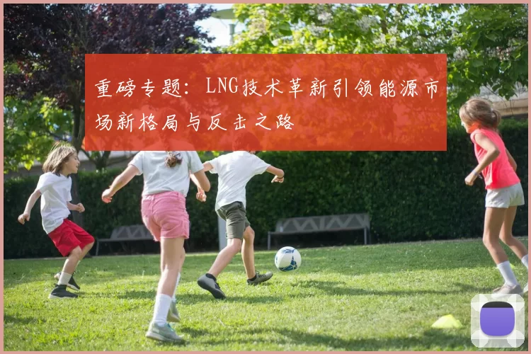 重磅专题：LNG技术革新引领能源市场新格局与反击之路