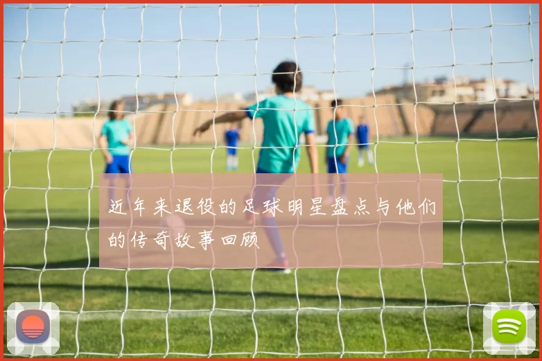 近年来退役的足球明星盘点与他们的传奇故事回顾