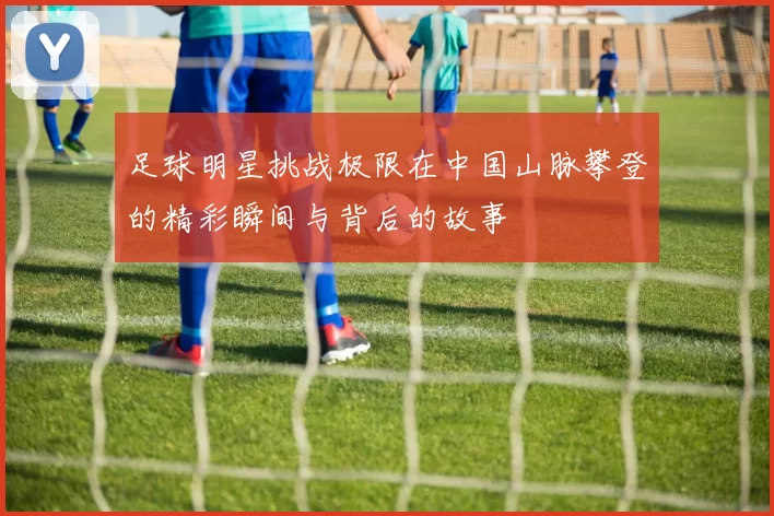 足球明星挑战极限在中国山脉攀登的精彩瞬间与背后的故事