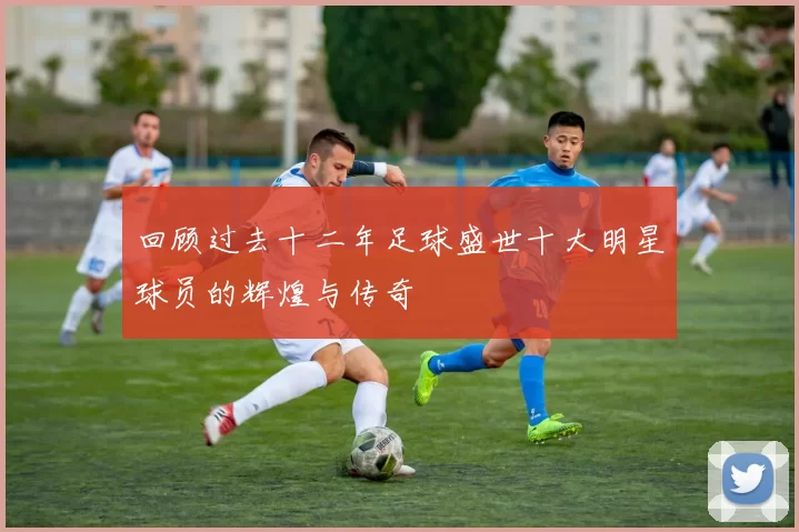 回顾过去十二年足球盛世十大明星球员的辉煌与传奇