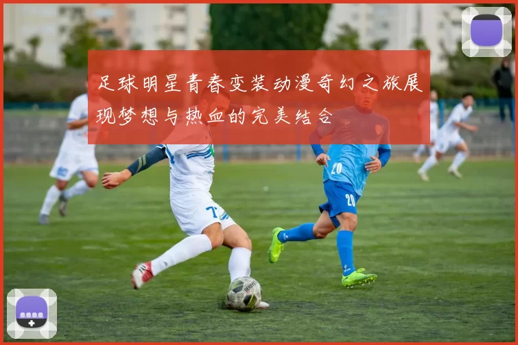 足球明星青春变装动漫奇幻之旅展现梦想与热血的完美结合