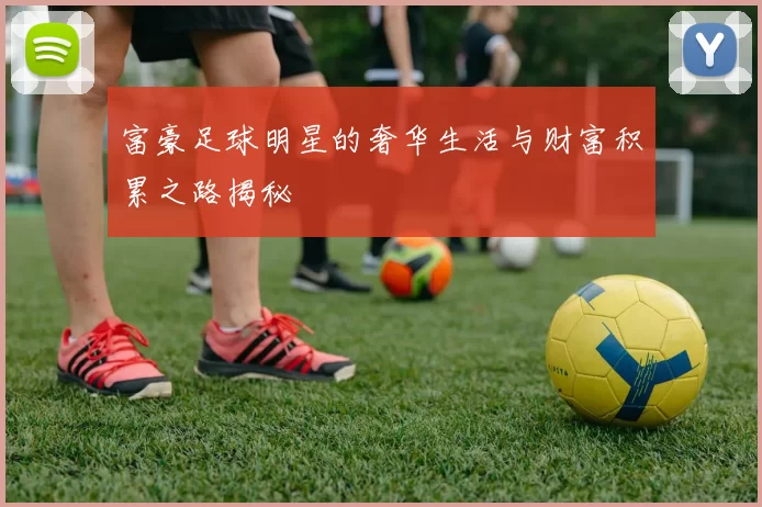 富豪足球明星的奢华生活与财富积累之路揭秘