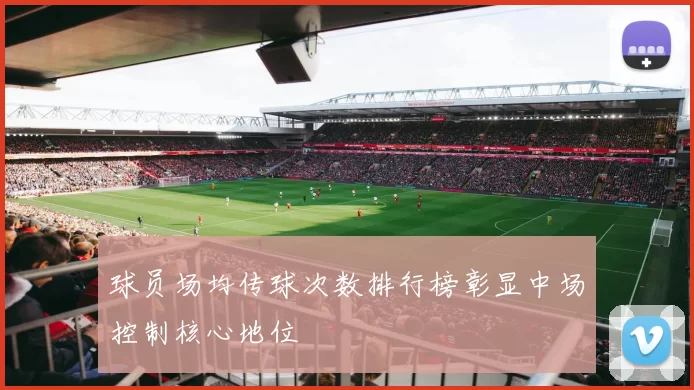 球员场均传球次数排行榜彰显中场控制核心地位