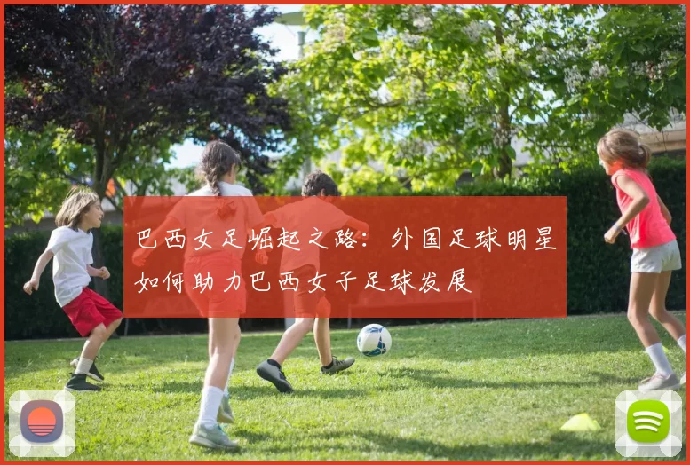 巴西女足崛起之路：外国足球明星如何助力巴西女子足球发展