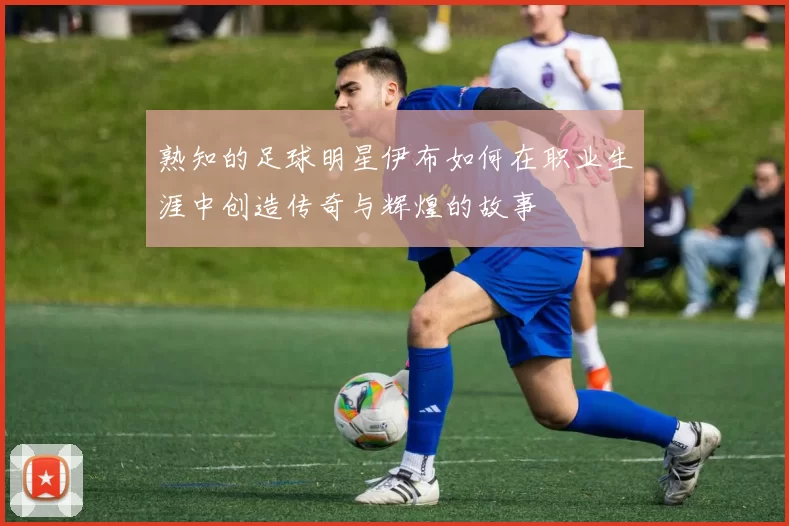 熟知的足球明星伊布如何在职业生涯中创造传奇与辉煌的故事