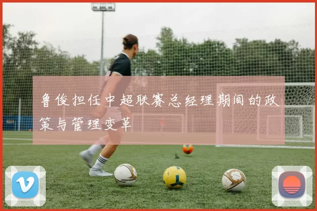 鲁俊担任中超联赛总经理期间的政策与管理变革