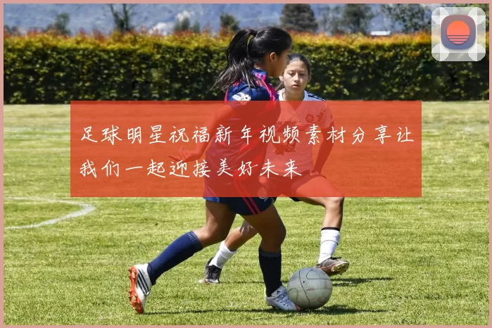 足球明星祝福新年视频素材分享让我们一起迎接美好未来