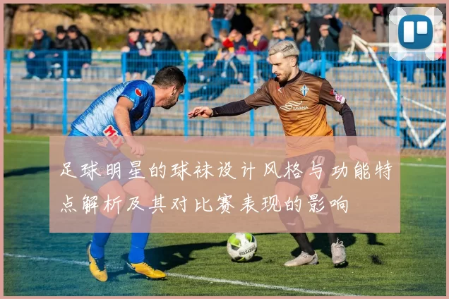 足球明星的球袜设计风格与功能特点解析及其对比赛表现的影响