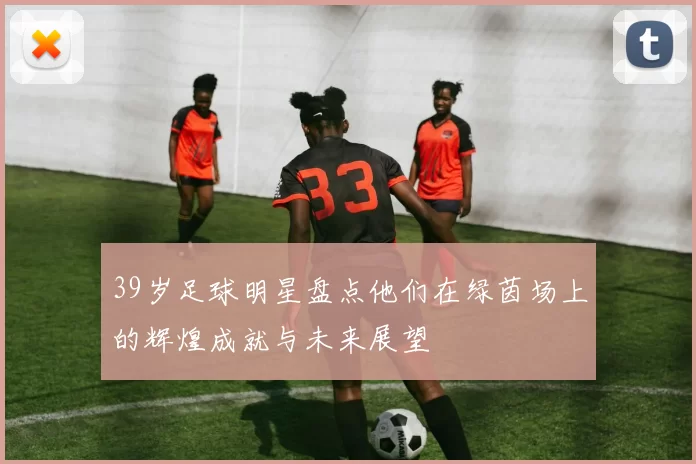 39岁足球明星盘点他们在绿茵场上的辉煌成就与未来展望