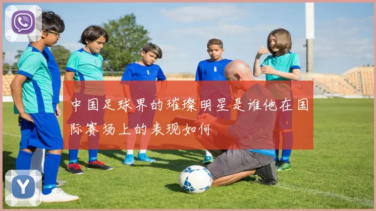 中国足球界的璀璨明星是谁他在国际赛场上的表现如何