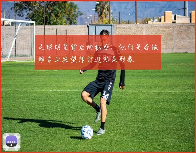 足球明星背后的秘密：他们是否依赖专业发型师打造完美形象
