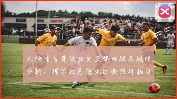 利物浦与曼联历史交锋回顾及战绩分析，揭示红色德比的激烈对抗与传奇故事
