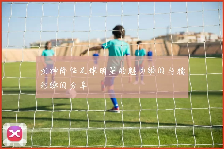 女神降临足球明星的魅力瞬间与精彩瞬间分享