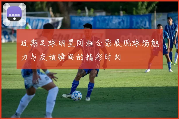 近期足球明星同框合影展现球场魅力与友谊瞬间的精彩时刻