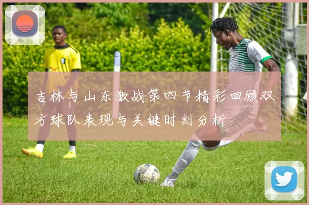 吉林与山东激战第四节精彩回顾双方球队表现与关键时刻分析