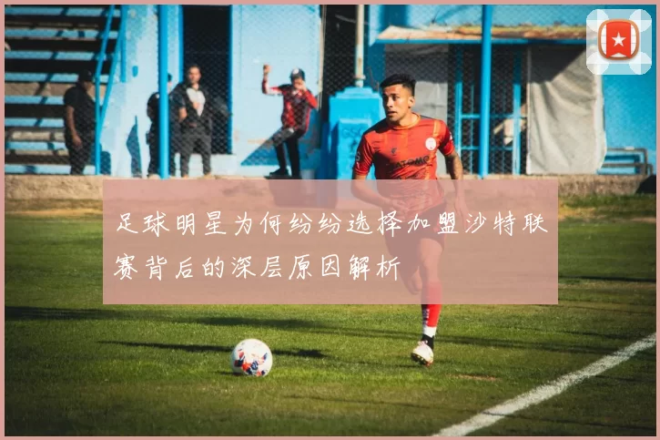 足球明星为何纷纷选择加盟沙特联赛背后的深层原因解析