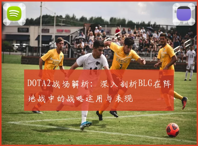 DOTA2战场解析：深入剖析BLG在阵地战中的战略运用与表现