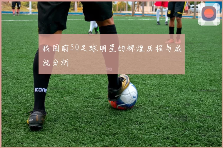 我国前50足球明星的辉煌历程与成就分析
