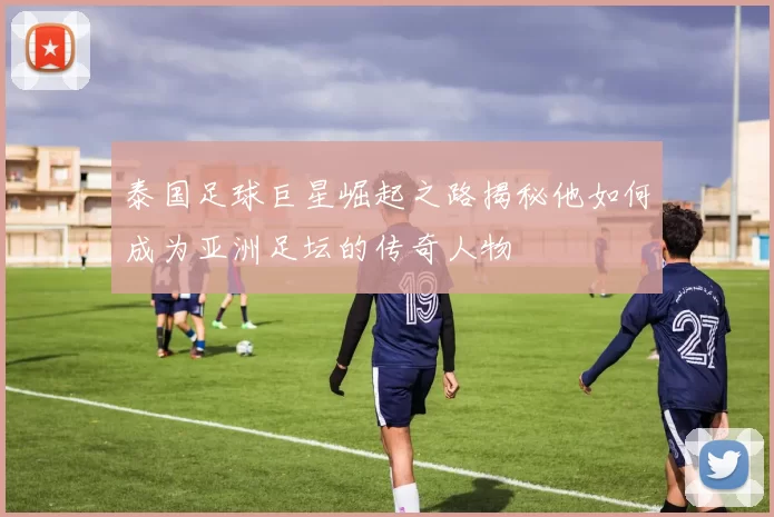 泰国足球巨星崛起之路揭秘他如何成为亚洲足坛的传奇人物