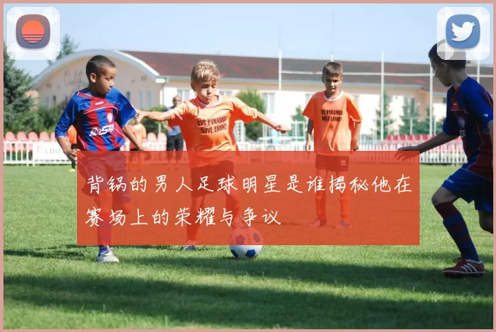 背锅的男人足球明星是谁揭秘他在赛场上的荣耀与争议