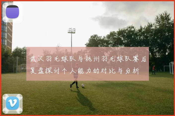 武汉羽毛球队与杭州羽毛球队赛后复盘探讨个人能力的对比与分析