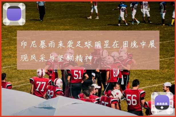 印尼暴雨来袭足球明星在困境中展现风采与坚韧精神