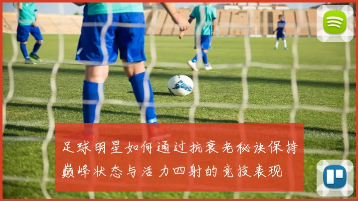 足球明星如何通过抗衰老秘诀保持巅峰状态与活力四射的竞技表现