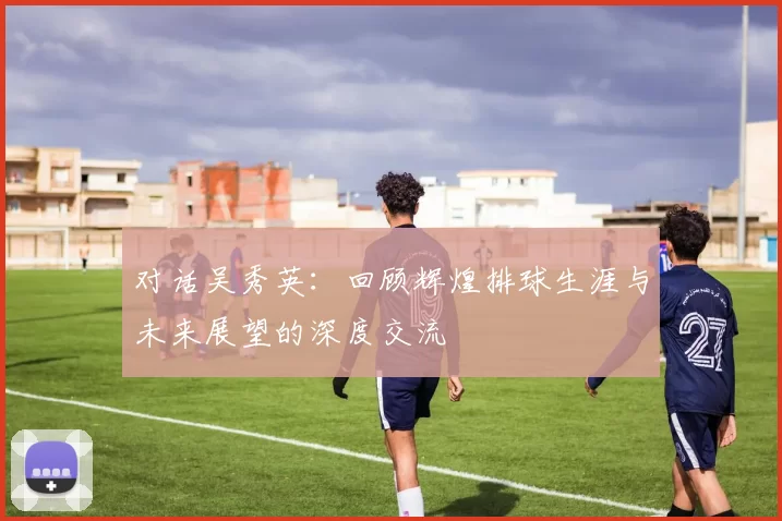 对话吴秀英：回顾辉煌排球生涯与未来展望的深度交流