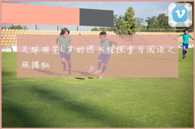足球明星C罗的图书馆探索与阅读之旅揭秘