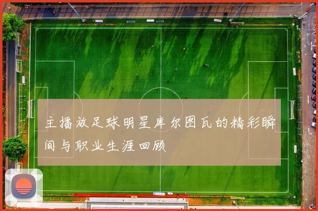 主播放足球明星库尔图瓦的精彩瞬间与职业生涯回顾