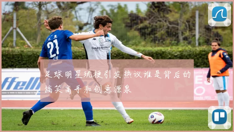足球明星玩梗引发热议谁是背后的搞笑高手和创意源泉