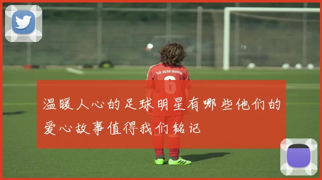 温暖人心的足球明星有哪些他们的爱心故事值得我们铭记