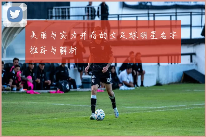 美丽与实力并存的女足球明星名字推荐与解析