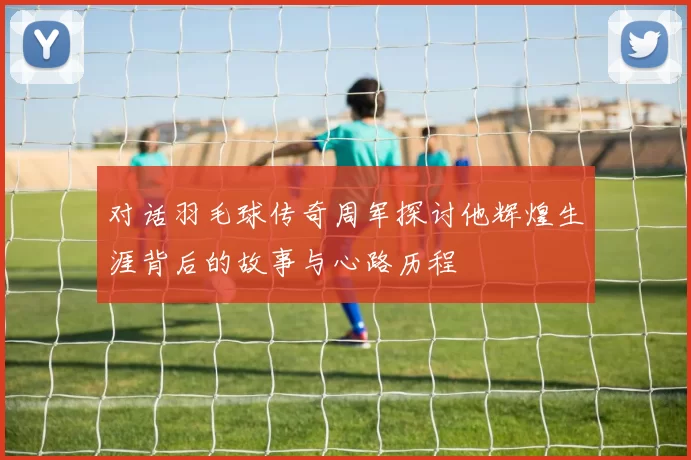 对话羽毛球传奇周军探讨他辉煌生涯背后的故事与心路历程