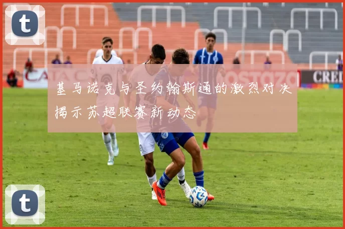 基马诺克与圣约翰斯通的激烈对决揭示苏超联赛新动态