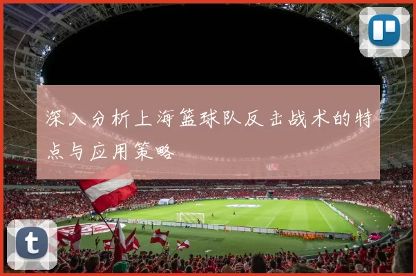 深入分析上海篮球队反击战术的特点与应用策略