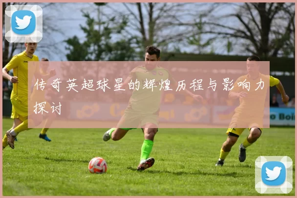 传奇英超球星的辉煌历程与影响力探讨
