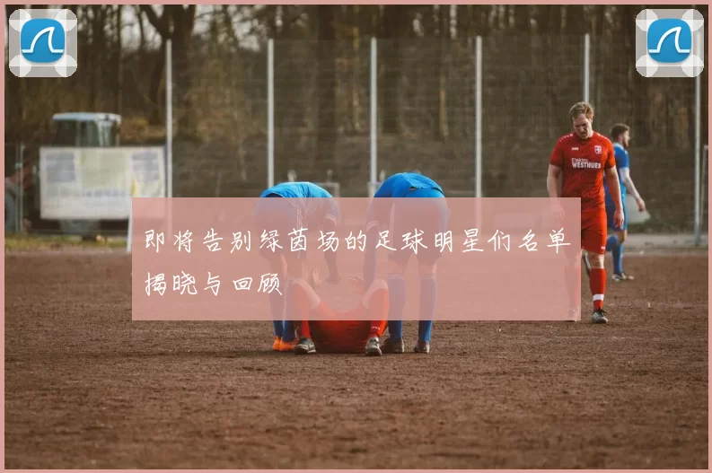 即将告别绿茵场的足球明星们名单揭晓与回顾