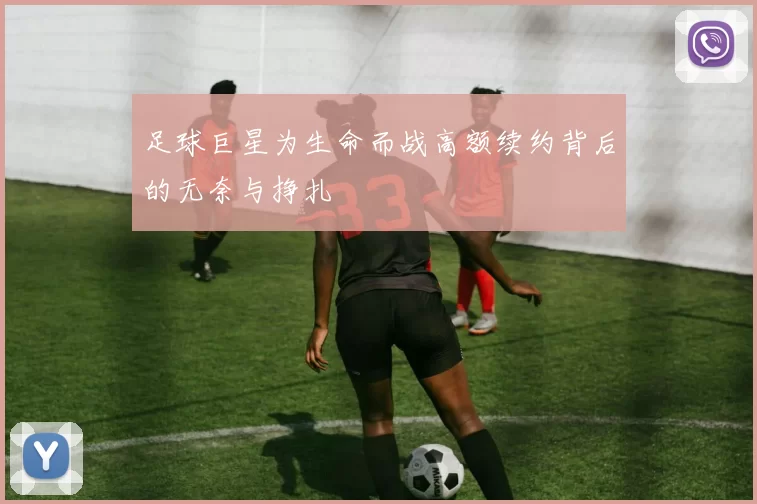 足球巨星为生命而战高额续约背后的无奈与挣扎