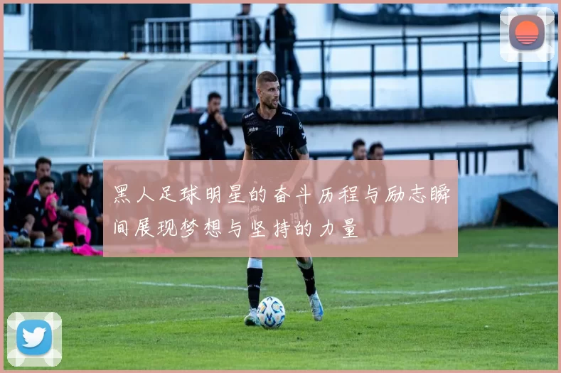黑人足球明星的奋斗历程与励志瞬间展现梦想与坚持的力量