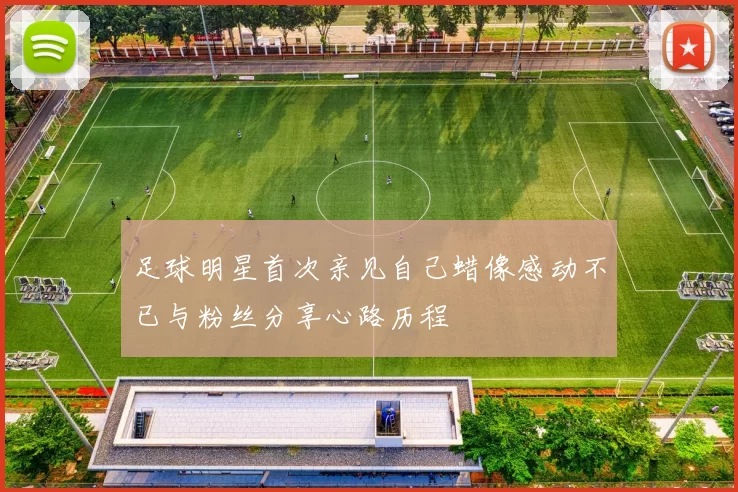 足球明星首次亲见自己蜡像感动不已与粉丝分享心路历程