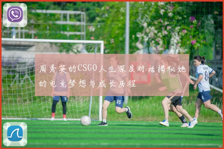 周秀英的CSGO人生深度对话揭秘她的电竞梦想与成长历程