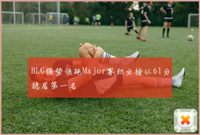BLG强势领跑Major赛积分榜以61分稳居第一名