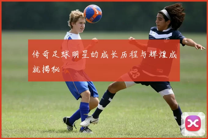 传奇足球明星的成长历程与辉煌成就揭秘
