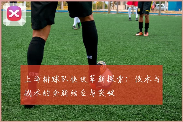 上海排球队快攻革新探索：技术与战术的全新结合与突破