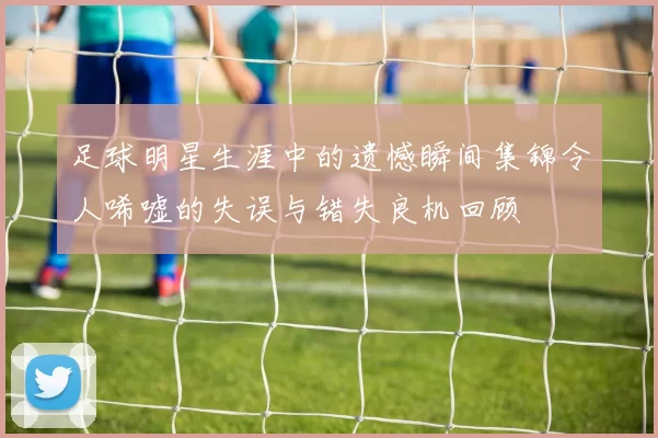 足球明星生涯中的遗憾瞬间集锦令人唏嘘的失误与错失良机回顾