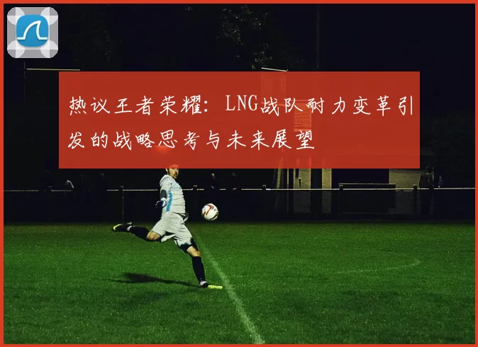 热议王者荣耀：LNG战队耐力变革引发的战略思考与未来展望