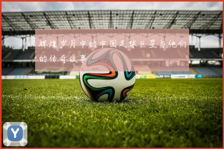 辉煌岁月中的中国足球巨星与他们的传奇故事