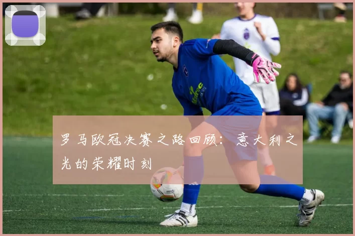 罗马欧冠决赛之路回顾：意大利之光的荣耀时刻