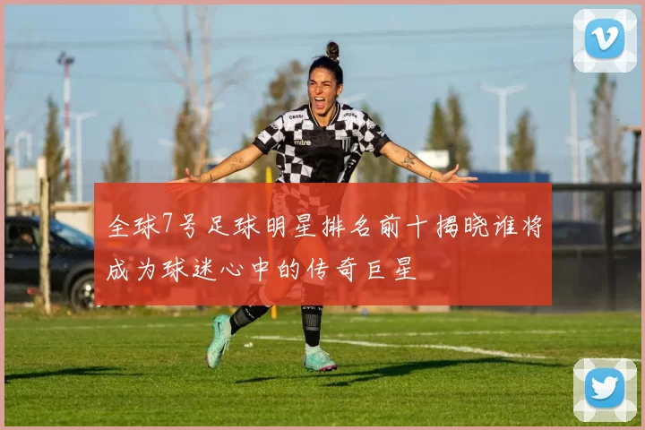 全球7号足球明星排名前十揭晓谁将成为球迷心中的传奇巨星